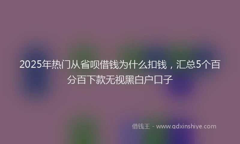 2025年热门从省呗借钱为什么扣钱，汇总5个百分百下款无视黑白户口子