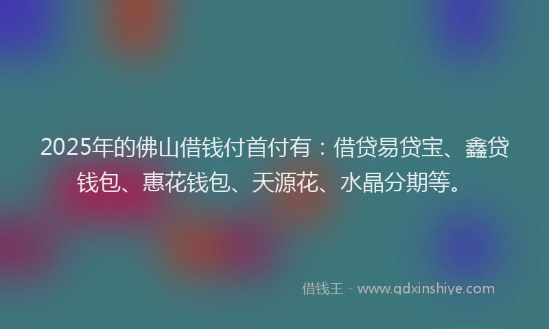 2025年的佛山借钱付首付有：借贷易贷宝、鑫贷钱包、惠花钱包、天源花、水晶分期等。