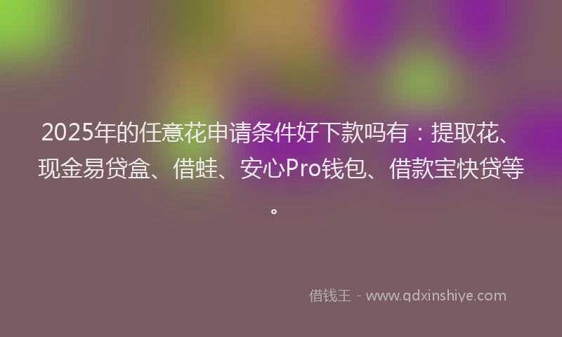 2025年的任意花申请条件好下款吗有：提取花、现金易贷盒、借蛙、安心Pro钱包、借款宝快贷等。