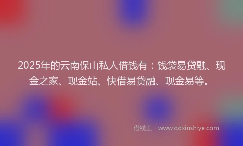 2025年的云南保山私人借钱有：钱袋易贷融、现金之家、现金站、快借易贷融、现金易等。