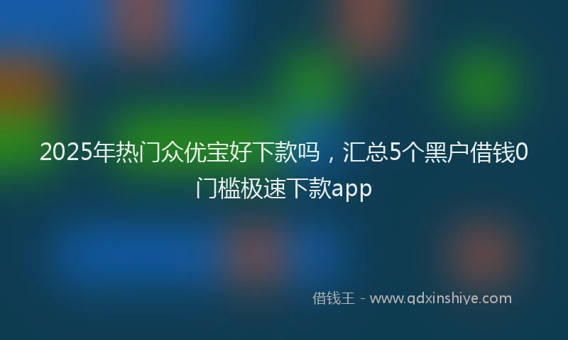 2025年热门众优宝好下款吗，汇总5个黑户借钱0门槛极速下款app