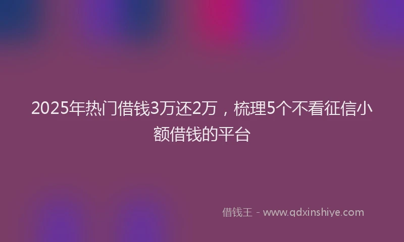 2025年热门借钱3万还2万，梳理5个不看征信小额借钱的平台