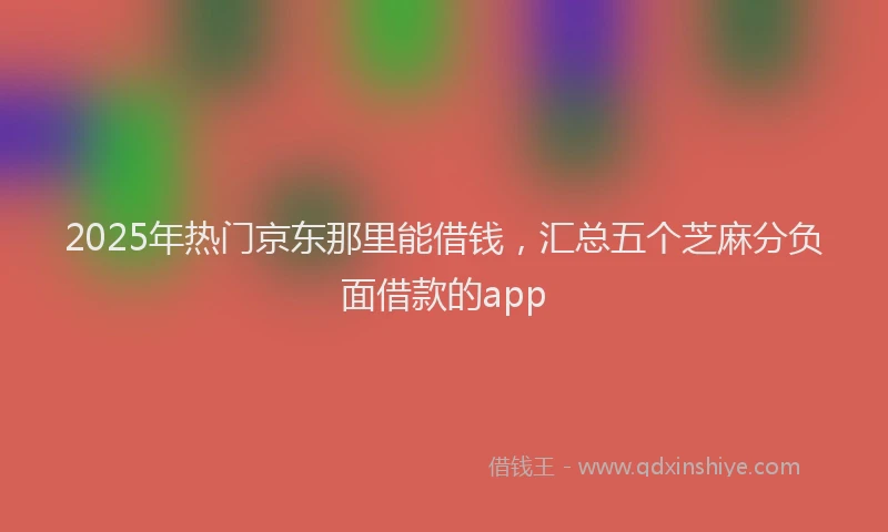 2025年热门京东那里能借钱，汇总五个芝麻分负面借款的app