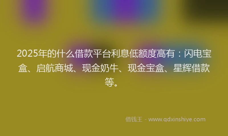 2025年的什么借款平台利息低额度高有：闪电宝盒、启航商城、现金奶牛、现金宝盒、星辉借款等。