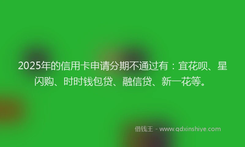 2025年的信用卡申请分期不通过有：宜花呗、星闪购、时时钱包贷、融信贷、新一花等。