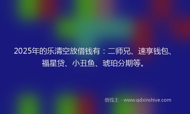 2025年的乐清空放借钱有：二师兄、速享钱包、福星贷、小丑鱼、琥珀分期等。