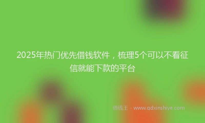 2025年热门优先借钱软件，梳理5个可以不看征信就能下款的平台