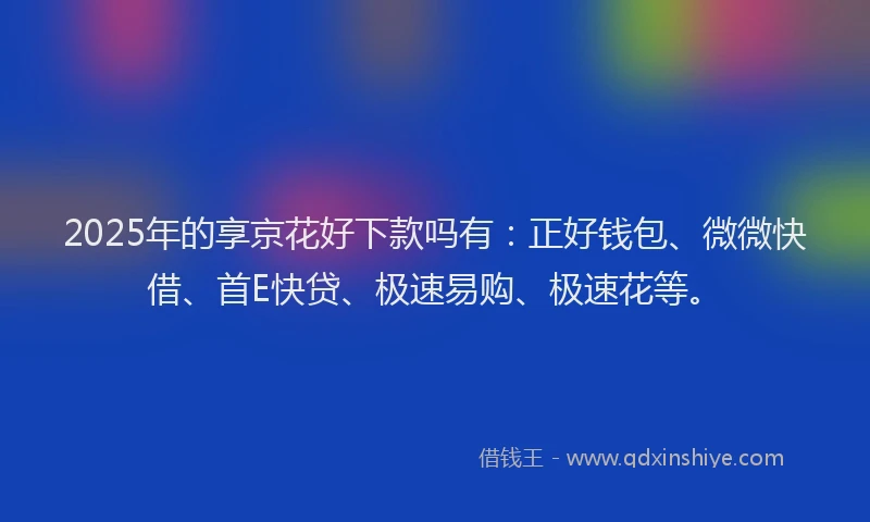 2025年的享京花好下款吗有：正好钱包、微微快借、首E快贷、极速易购、极速花等。