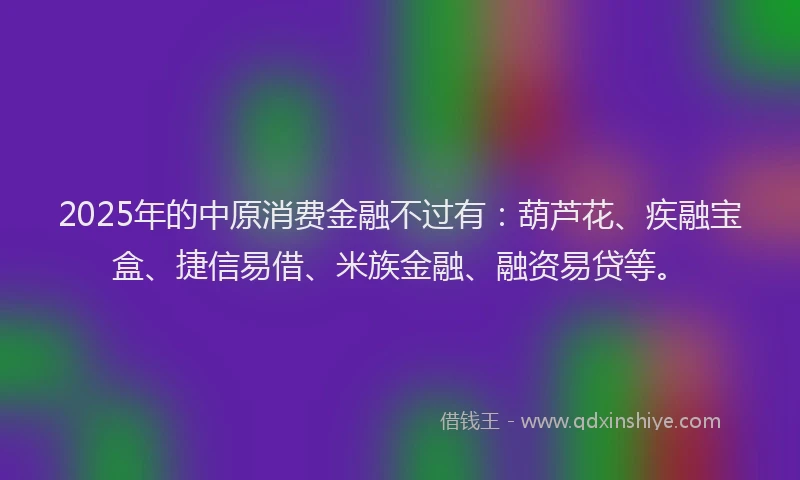 2025年的中原消费金融不过有：葫芦花、疾融宝盒、捷信易借、米族金融、融资易贷等。