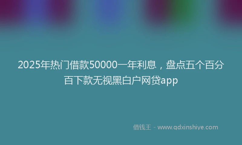 2025年热门借款50000一年利息，盘点五个百分百下款无视黑白户网贷app