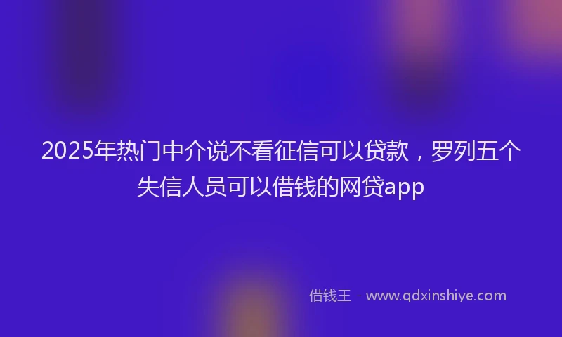 2025年热门中介说不看征信可以贷款，罗列五个失信人员可以借钱的网贷app