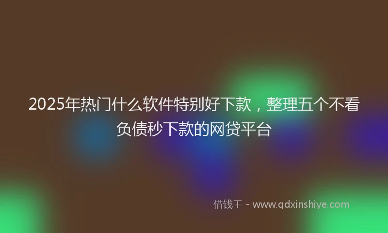 2025年热门什么软件特别好下款，整理五个不看负债秒下款的网贷平台