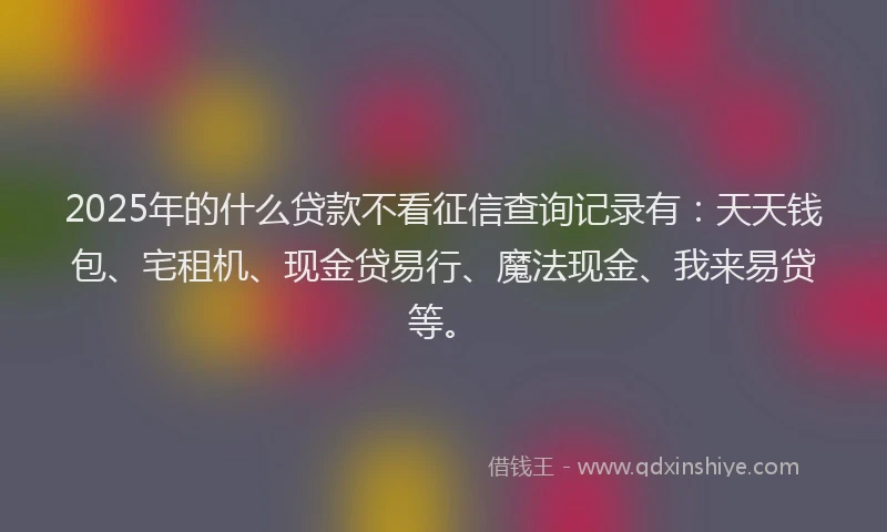 2025年的什么贷款不看征信查询记录有：天天钱包、宅租机、现金贷易行、魔法现金、我来易贷等。