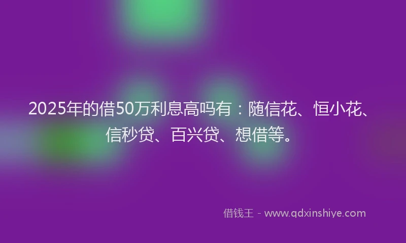 2025年的借50万利息高吗有：随信花、恒小花、信秒贷、百兴贷、想借等。