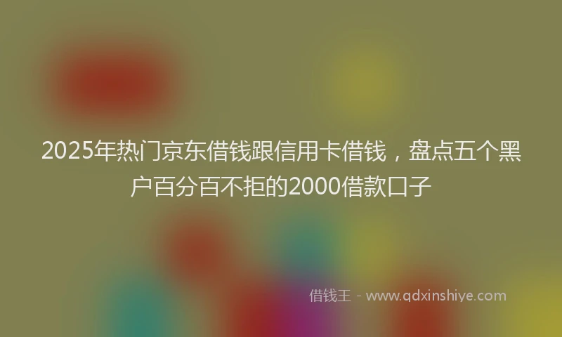2025年热门京东借钱跟信用卡借钱，盘点五个黑户百分百不拒的2000借款口子