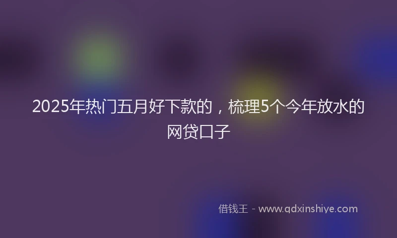 2025年热门五月好下款的，梳理5个今年放水的网贷口子