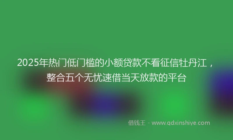 2025年热门低门槛的小额贷款不看征信牡丹江，整合五个无忧速借当天放款的平台