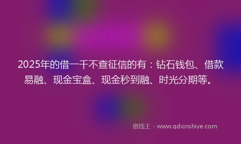 2025年的借一千不查征信的有：钻石钱包、借款易融、现金宝盒、现金秒到融、时光分期等。