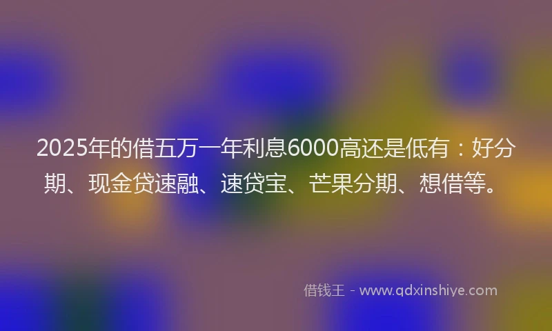 2025年的借五万一年利息6000高还是低有：好分期、现金贷速融、速贷宝、芒果分期、想借等。