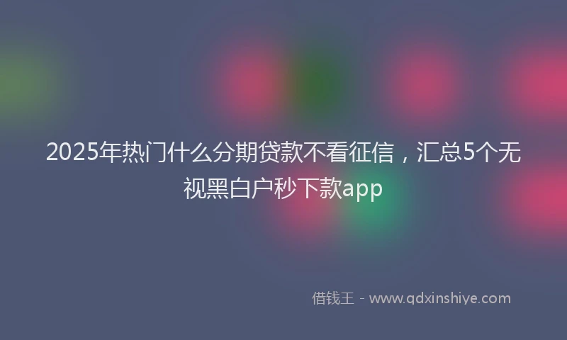 2025年热门什么分期贷款不看征信，汇总5个无视黑白户秒下款app