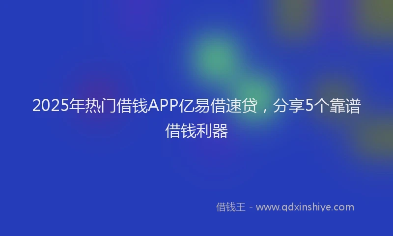 2025年热门借钱APP亿易借速贷，分享5个靠谱借钱利器