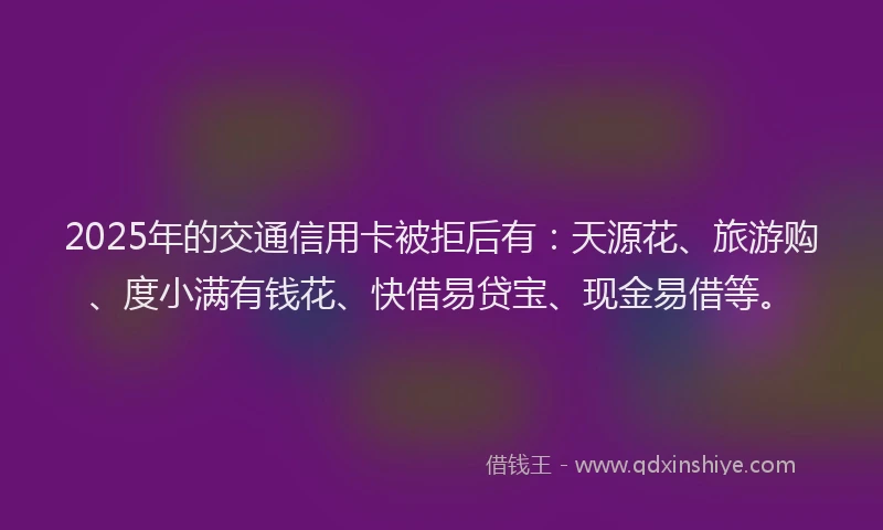 2025年的交通信用卡被拒后有：天源花、旅游购、度小满有钱花、快借易贷宝、现金易借等。