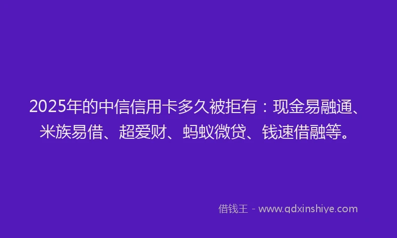 2025年的中信信用卡多久被拒有：现金易融通、米族易借、超爱财、蚂蚁微贷、钱速借融等。