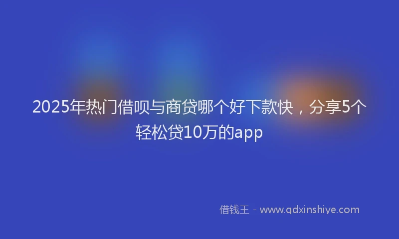2025年热门借呗与商贷哪个好下款快，分享5个轻松贷10万的app