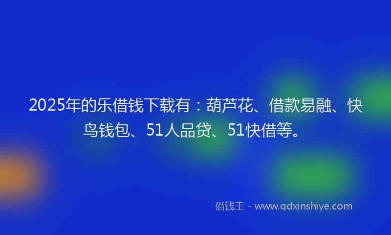 2025年的乐借钱下载有：葫芦花、借款易融、快鸟钱包、51人品贷、51快借等。