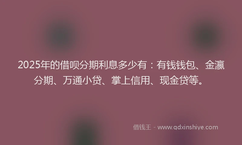2025年的借呗分期利息多少有：有钱钱包、金瀛分期、万通小贷、掌上信用、现金贷等。