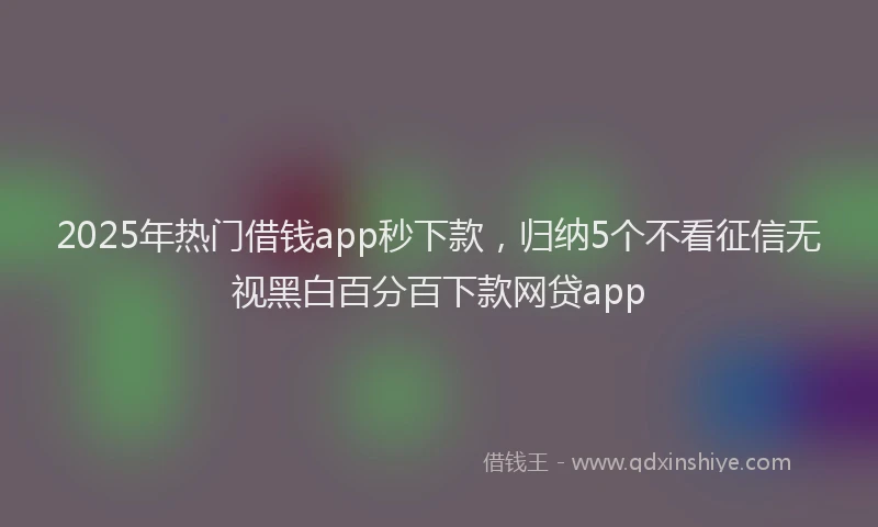 2025年热门借钱app秒下款，归纳5个不看征信无视黑白百分百下款网贷app
