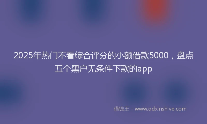 2025年热门不看综合评分的小额借款5000，盘点五个黑户无条件下款的app
