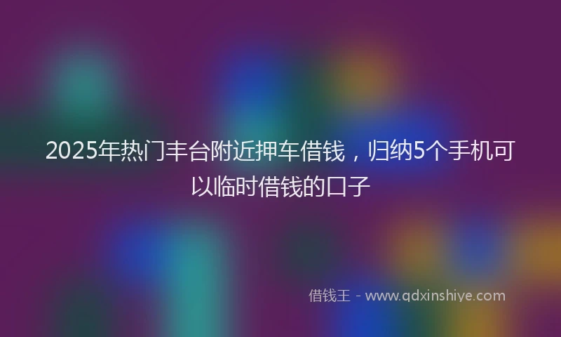 2025年热门丰台附近押车借钱，归纳5个手机可以临时借钱的口子