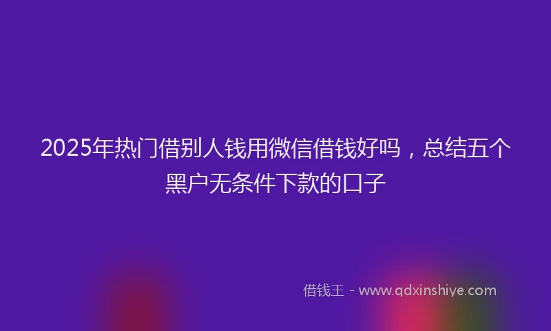 2025年热门借别人钱用微信借钱好吗，总结五个黑户无条件下款的口子