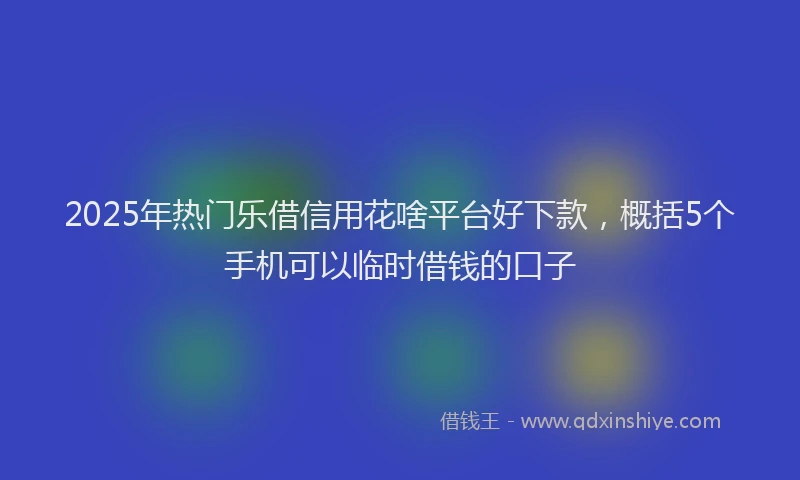 2025年热门乐借信用花啥平台好下款，概括5个手机可以临时借钱的口子