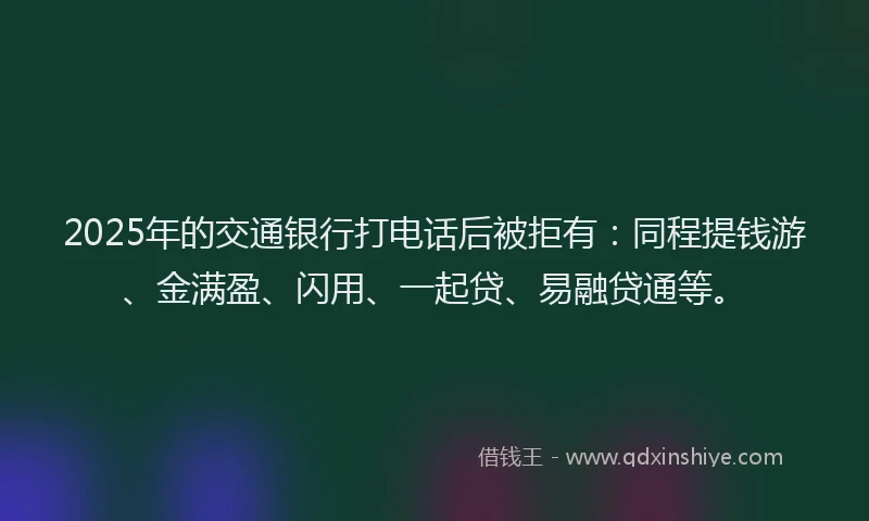 2025年的交通银行打电话后被拒有：同程提钱游、金满盈、闪用、一起贷、易融贷通等。