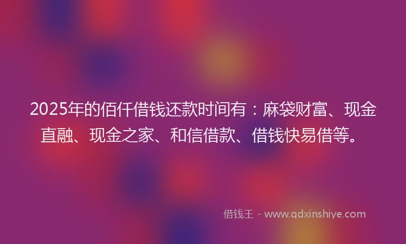 2025年的佰仟借钱还款时间有：麻袋财富、现金直融、现金之家、和信借款、借钱快易借等。