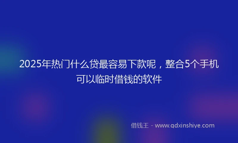 2025年热门什么贷最容易下款呢，整合5个手机可以临时借钱的软件