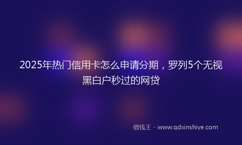 2025年热门信用卡怎么申请分期，罗列5个无视黑白户秒过的网贷