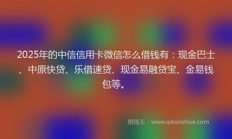 2025年的中信信用卡微信怎么借钱有：现金巴士、中原快贷、乐借速贷、现金易融贷宝、金易钱包等。
