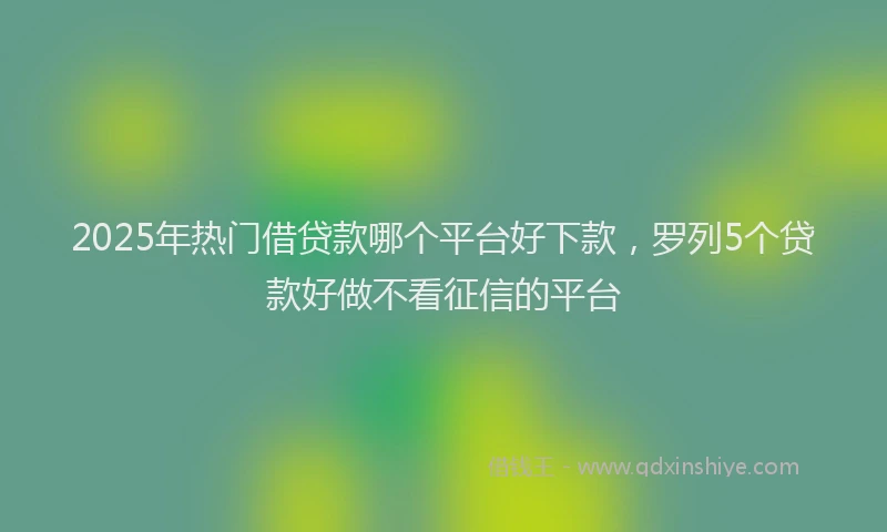 2025年热门借贷款哪个平台好下款，罗列5个贷款好做不看征信的平台