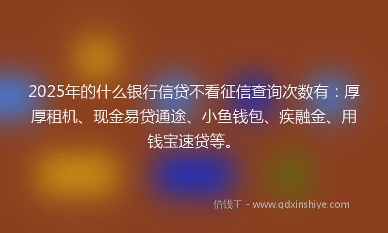 2025年的什么银行信贷不看征信查询次数有：厚厚租机、现金易贷通途、小鱼钱包、疾融金、用钱宝速贷等。