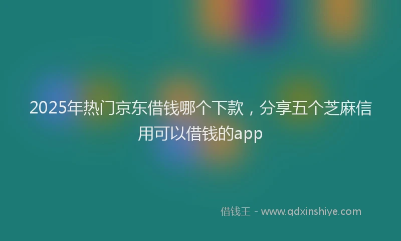 2025年热门京东借钱哪个下款，分享五个芝麻信用可以借钱的app