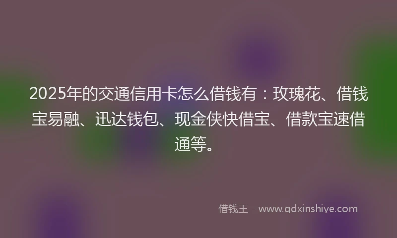 2025年的交通信用卡怎么借钱有：玫瑰花、借钱宝易融、迅达钱包、现金侠快借宝、借款宝速借通等。