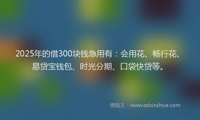 2025年的借300块钱急用有：会用花、畅行花、易贷宝钱包、时光分期、口袋快贷等。