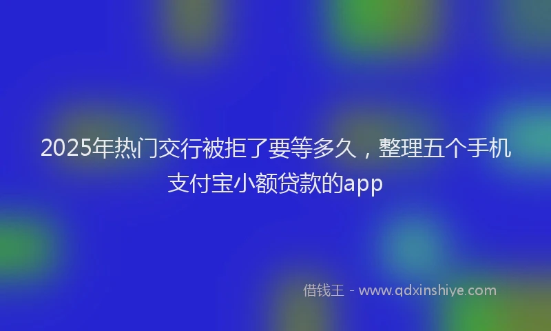 2025年热门交行被拒了要等多久，整理五个手机支付宝小额贷款的app