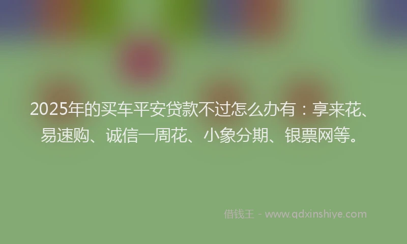 2025年的买车平安贷款不过怎么办有：享来花、易速购、诚信一周花、小象分期、银票网等。