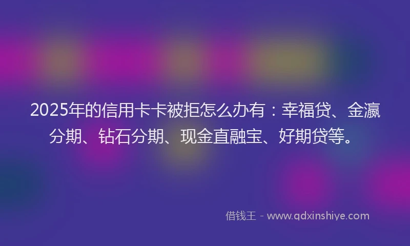 2025年的信用卡卡被拒怎么办有：幸福贷、金瀛分期、钻石分期、现金直融宝、好期贷等。