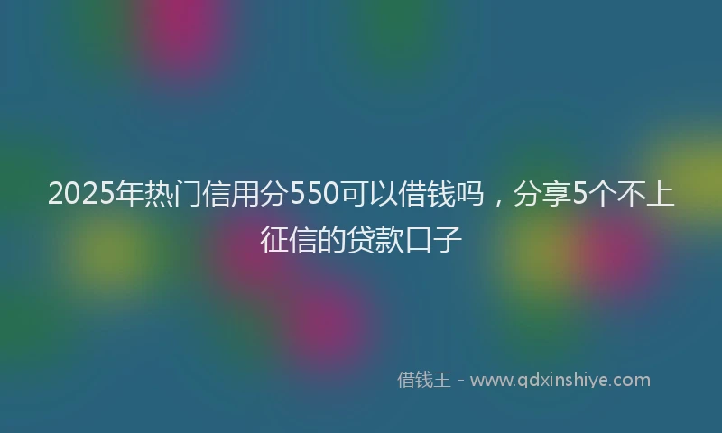2025年热门信用分550可以借钱吗，分享5个不上征信的贷款口子