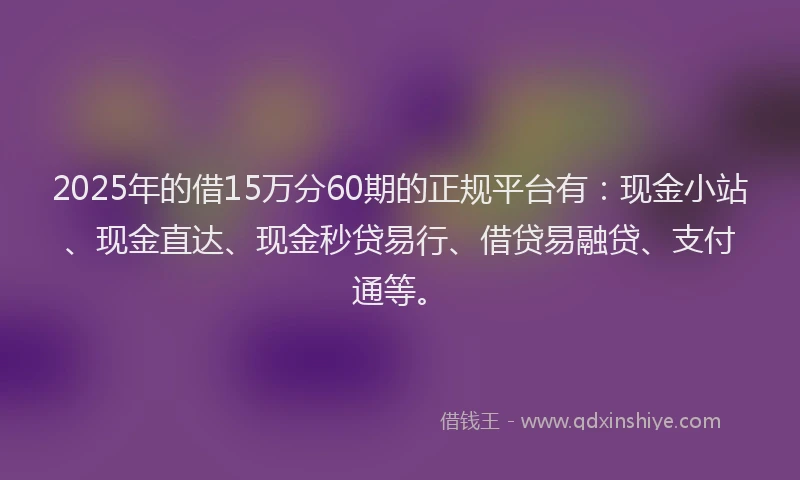 2025年的借15万分60期的正规平台有：现金小站、现金直达、现金秒贷易行、借贷易融贷、支付通等。